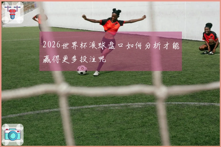 2026世界杯滚球盘口如何分析才能赢得更多投注呢