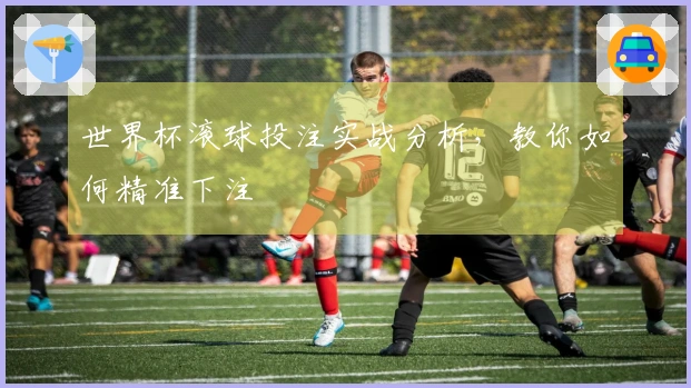 世界杯滚球投注实战分析，教你如何精准下注